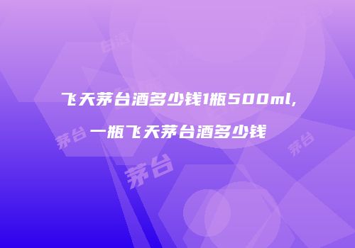 飞天茅台酒多少钱1瓶500ml,一瓶飞天茅台酒多少钱