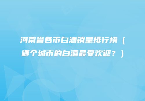 河南省各市白酒销量排行榜（哪个城市的白酒最受欢迎？）