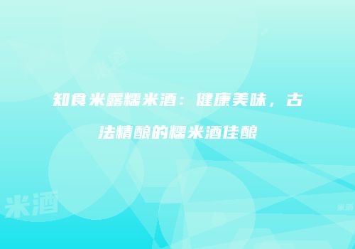 知食米露糯米酒：健康美味，古法精酿的糯米酒佳酿