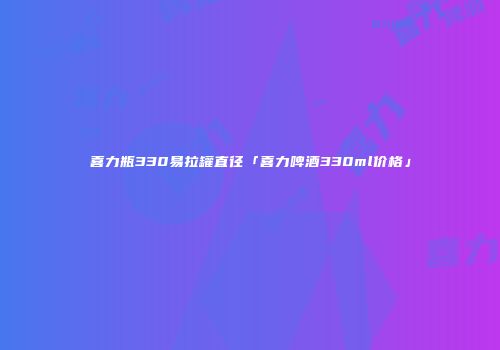 喜力瓶330易拉罐直径「喜力啤酒330ml价格」