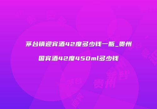 茅台镇迎宾酒42度多少钱一瓶_贵州国宾酒42度450ml多少钱