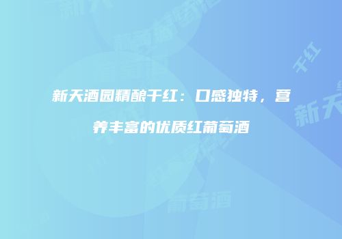 新天酒园精酿干红：口感独特，营养丰富的优质红葡萄酒