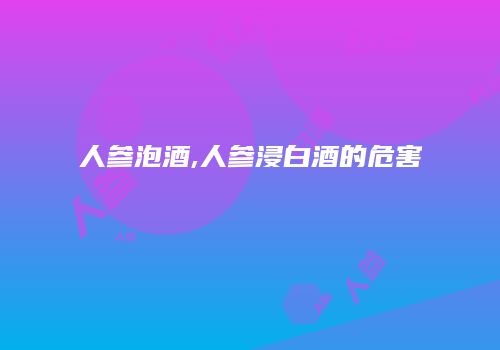 人参泡酒,人参浸白酒的危害