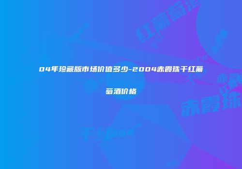 04年珍藏版市场价值多少-2004赤霞珠干红葡萄酒价格