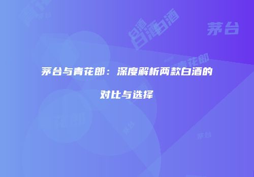 茅台与青花郎：深度解析两款白酒的对比与选择