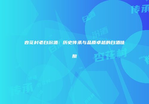 杏花村老白汾酒：历史传承与品质卓越的白酒佳酿