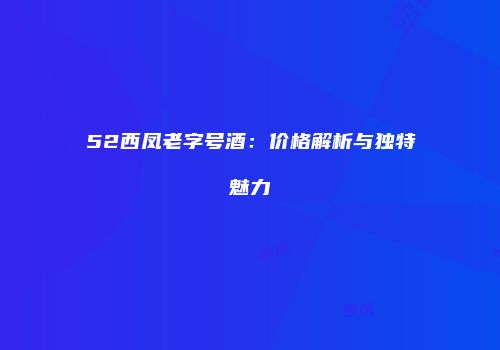 52西凤老字号酒：价格解析与独特魅力