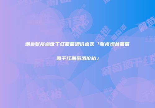 烟台张裕盛世干红葡萄酒价格表「张裕烟台葡萄园干红葡萄酒价格」
