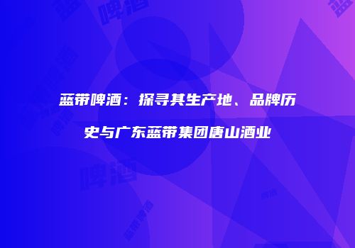 蓝带啤酒：探寻其生产地、品牌历史与广东蓝带集团唐山酒业