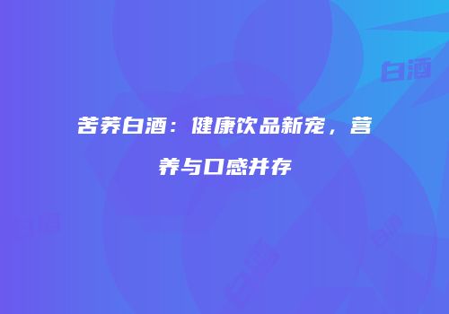 苦荞白酒：健康饮品新宠，营养与口感并存