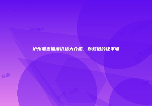 泸州老窖酒度价格大介绍，你知道的还不够