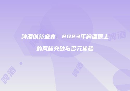 啤酒创新盛宴：2023年啤酒展上的风味突破与多元体验