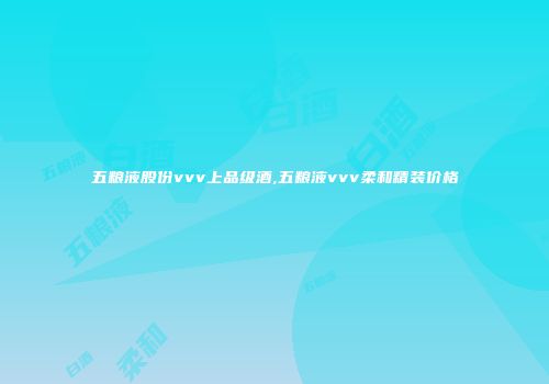 五粮液股份vvv上品级酒,五粮液vvv柔和精装价格