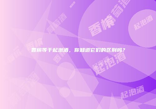 香槟等于起泡酒，你知道它们的区别吗？