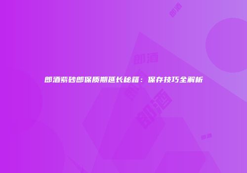 郎酒紫砂郎保质期延长秘籍：保存技巧全解析