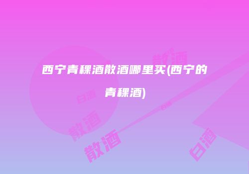 西宁青稞酒散酒哪里买(西宁的青稞酒)
