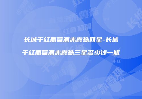长城干红葡萄酒赤霞珠四星-长城干红葡萄酒赤霞珠三星多少钱一瓶