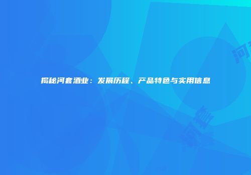 揭秘河套酒业：发展历程、产品特色与实用信息