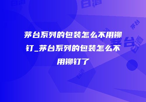茅台系列的包装怎么不用铆钉_茅台系列的包装怎么不用铆钉了