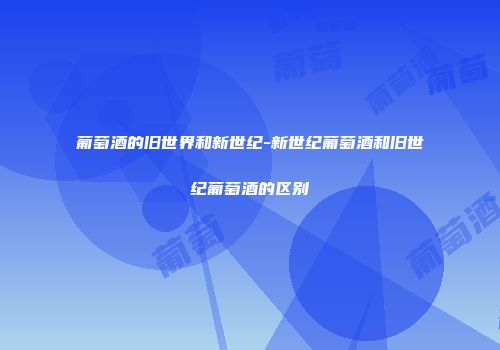 葡萄酒的旧世界和新世纪-新世纪葡萄酒和旧世纪葡萄酒的区别