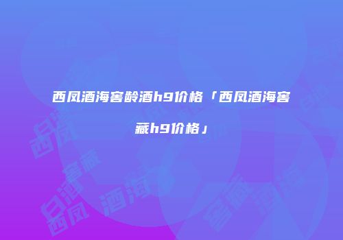西凤酒海窖龄酒h9价格「西凤酒海窖藏h9价格」