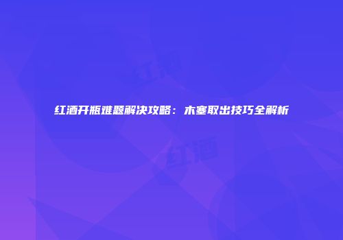 红酒开瓶难题解决攻略：木塞取出技巧全解析