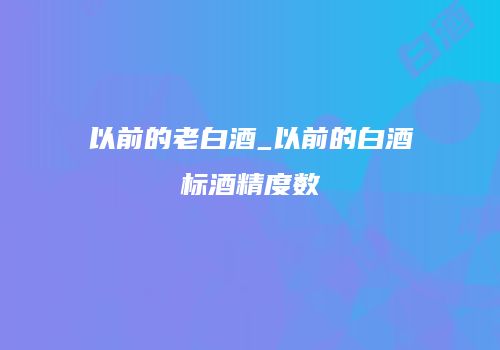 以前的老白酒_以前的白酒标酒精度数