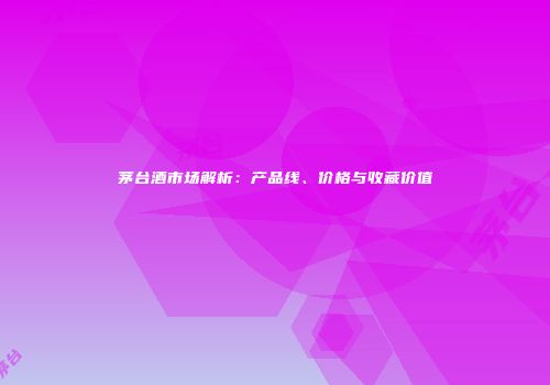 茅台酒市场解析：产品线、价格与收藏价值