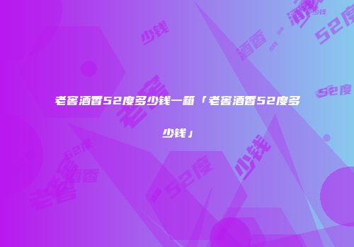 老窖酒香52度多少钱一箱「老窖酒香52度多少钱」
