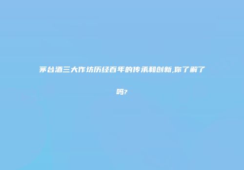 茅台酒三大作坊历经百年的传承和创新,你了解了吗?