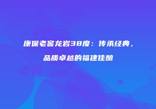 康保老窖龙岩38度：传承经典，品质卓越的福建佳酿