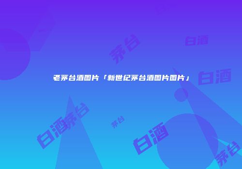 老茅台酒图片「新世纪茅台酒图片图片」