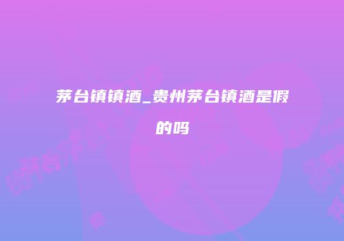 茅台镇镇酒_贵州茅台镇酒是假的吗