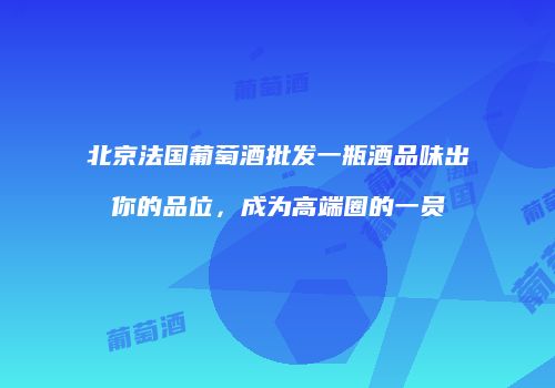 北京法国葡萄酒批发一瓶酒品味出你的品位，成为高端圈的一员