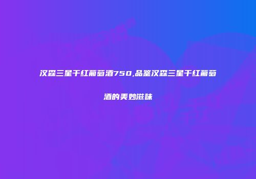 汉森三星干红葡萄酒750,品鉴汉森三星干红葡萄酒的美妙滋味