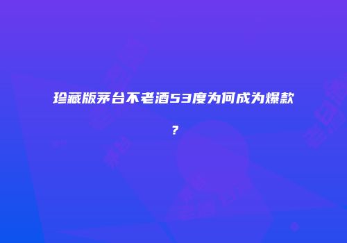 珍藏版茅台不老酒53度为何成为爆款？