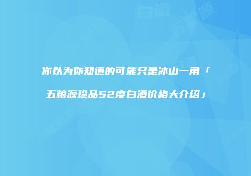 你以为你知道的可能只是冰山一角「五粮源珍品52度白酒价格大介绍」