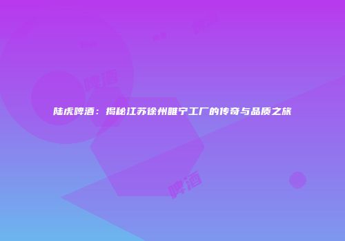 陆虎啤酒：揭秘江苏徐州睢宁工厂的传奇与品质之旅