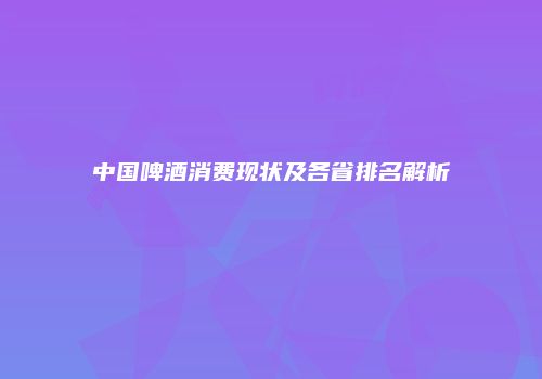 中国啤酒消费现状及各省排名解析