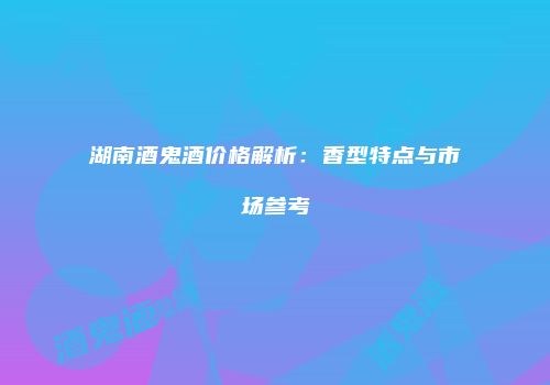 湖南酒鬼酒价格解析：香型特点与市场参考