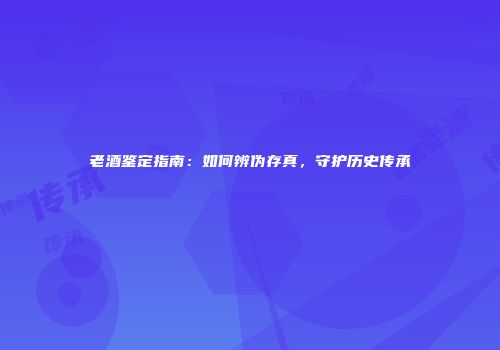 老酒鉴定指南：如何辨伪存真，守护历史传承
