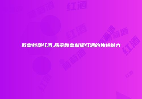 教皇新堡红酒,品鉴教皇新堡红酒的独特魅力