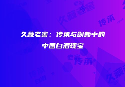 久藏老窖：传承与创新中的中国白酒瑰宝