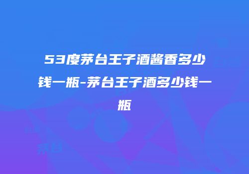 53度茅台王子酒酱香多少钱一瓶-茅台王子酒多少钱一瓶