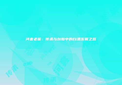 河套老窖：传承与创新中的白酒发展之路