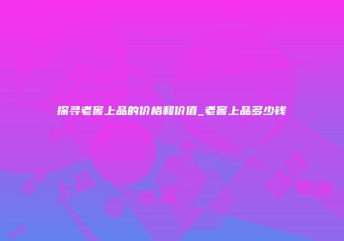 探寻老窖上品的价格和价值_老窖上品多少钱
