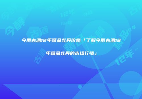 今醇古酒12年精品牡丹价格「了解今醇古酒12年精品牡丹的市场行情」