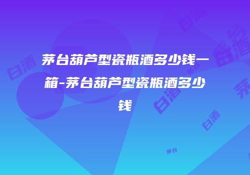 茅台葫芦型瓷瓶酒多少钱一箱-茅台葫芦型瓷瓶酒多少钱