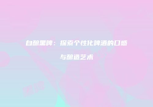 自酿黑啤：探索个性化啤酒的口感与酿造艺术