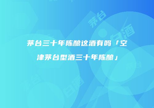 茅台三十年陈酿这酒有吗「空津茅台型酒三十年陈酿」